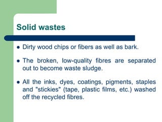 Solid wastes
? Dirty wood chips or fibers as well as bark.
? The broken, low-quality fibres are separated
out to become waste sludge.
? All the inks, dyes, coatings, pigments, staples
and "stickies" (tape, plastic films, etc.) washed
off the recycled fibres.
 