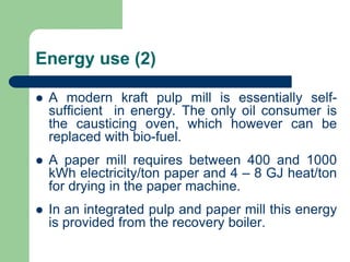Energy use (2)
? A modern kraft pulp mill is essentially self-
sufficient in energy. The only oil consumer is
the causticing oven, which however can be
replaced with bio-fuel.
? A paper mill requires between 400 and 1000
kWh electricity/ton paper and 4 C 8 GJ heat/ton
for drying in the paper machine.
? In an integrated pulp and paper mill this energy
is provided from the recovery boiler.
 