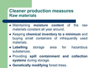 Cleaner production measures
Raw materials
? Maintaining moisture content of the raw
materials constant all year around.
? Keeping chemical inventory to a minimum and
buying small containers of infrequently used
materials.
? Labelling storage area for hazardous
substances.
? Providing spill containment and collection
systems during storage.
? Genetically modifying forest trees.
 