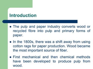 Introduction
? The pulp and paper industry converts wood or
recycled fibre into pulp and primary forms of
paper.
? In the 1800s, there was a shift away from using
cotton rags for paper production. Wood became
the most important source of fiber.
? First mechanical and then chemical methods
have been developed to produce pulp from
wood.
 