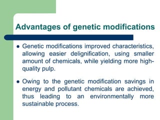 Advantages of genetic modifications
? Genetic modifications improved characteristics,
allowing easier delignification, using smaller
amount of chemicals, while yielding more high-
quality pulp.
? Owing to the genetic modification savings in
energy and pollutant chemicals are achieved,
thus leading to an environmentally more
sustainable process.
 