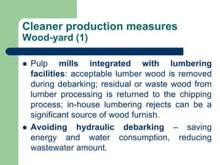 Cleaner production measures
Wood-yard (1)
? Pulp mills integrated with lumbering
facilities: acceptable lumber wood is removed
during debarking; residual or waste wood from
lumber processing is returned to the chipping
process; in-house lumbering rejects can be a
significant source of wood furnish.
? Avoiding hydraulic debarking C saving
energy and water consumption, reducing
wastewater amount.
 