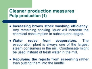 Cleaner production measures
Pulp production (1)
? Increasing brown stock washing efficiency.
Any remaining cooking liquor will increase the
chemical consumption in subsequent stages.
? Water reuse from evaporators. The
evaporation plant is always one of the largest
steam consumers in the mill. Condensate might
be used instead of fresh water in the mill.
? Repulping the rejects from screening rather
than putting them into the landfill.
 
