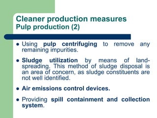 Cleaner production measures
Pulp production (2)
? Using pulp centrifuging to remove any
remaining impurities.
? Sludge utilization by means of land-
spreading. This method of sludge disposal is
an area of concern, as sludge constituents are
not well identified.
? Air emissions control devices.
? Providing spill containment and collection
system.
 