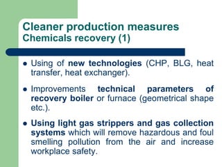 Cleaner production measures
Chemicals recovery (1)
? Using of new technologies (CHP, BLG, heat
transfer, heat exchanger).
? Improvements technical parameters of
recovery boiler or furnace (geometrical shape
etc.).
? Using light gas strippers and gas collection
systems which will remove hazardous and foul
smelling pollution from the air and increase
workplace safety.
 