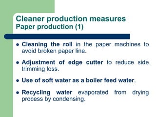 Cleaner production measures
Paper production (1)
? Cleaning the roll in the paper machines to
avoid broken paper line.
? Adjustment of edge cutter to reduce side
trimming loss.
? Use of soft water as a boiler feed water.
? Recycling water evaporated from drying
process by condensing.
 