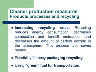 Cleaner production measures
Products processes and recycling
? Increasing recycling rates. Recycling
reduces energy consumption, decreases
combustion and landfill emissions, and
decreases the amount of carbon dioxide in
the atmosphere. This process also saves
money.
? Possibility for easy packaging recycling.
? Using green fuel for transportation.
 