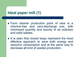 Ideal paper mill (1)
? From cleaner production point of view is a
chlorine-free and zero-discharge one, with
minimized quantity and toxicity of air pollution
and solid wastes.
? It is seen that closed loops represent the most
effective approach to save both energy and
resource consumption and at the same way to
decrease all kind of wastes production.
 