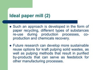 Ideal paper mill (2)
? Such an approach is developed in the form of
paper recycling, different types of substances
re-use during production processes, co-
production and chemicals recovery.
? Future research can develop more sustainable
reuse options for kraft pulping solid wastes, as
well as pulping methods that result in purified
by-products that can serve as feedstock for
other manufacturing processes.
 