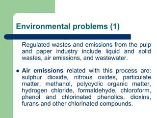 Environmental problems (1)
Regulated wastes and emissions from the pulp
and paper industry include liquid and solid
wastes, air emissions, and wastewater.
? Air emissions related with this process are:
sulphur dioxide, nitrous oxides, particulate
matter, methanol, polycyclic organic matter,
hydrogen chloride, formaldehyde, chloroform,
phenol and chlorinated phenolics, dioxins,
furans and other chlorinated compounds.
 