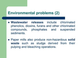 Environmental problems (2)
? Wastewater releases include chlorinated
phenolics, dioxins, furans and other chlorinated
compounds, phosphates and suspended
sediments.
? Paper mills also produce non-hazardous solid
waste such as sludge derived from their
pulping and bleaching operations.
 