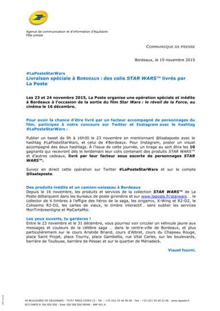 Agence de communication et d’information d’Aquitaine
Pôle presse
44 BOULEVARD DE VAUGIRARD - 75757 PARIS CEDEX 15 - Tél. : +33 (0)1 55 44 00 00 - Fax : +33 (0)1 55 44 33 00 - www.laposte.fr
RCS PARIS B 356 000 000 - Siret 356 000 000 00048 - NAF 641 A
100%recyclé
COMMUNIQUE DE PRESSE
Bordeaux, le 19 novembre 2015
#LaPosteStarWars
Livraison spéciale à BORDEAUX : des colis STAR WARS™ livrés par
La Poste
Les 23 et 24 novembre 2015, La Poste organise une opération spéciale et inédite
à Bordeaux à l’occasion de la sortie du film Star Wars : le réveil de la Force, au
cinéma le 16 décembre.
Pour avoir la chance d’être livré par un facteur accompagné de personnages du
film, participez à notre concours sur Twitter et Instagram avec le hashtag
#LaPosteStarWars :
Publier un tweet de 9h à 16h30 le 23 novembre en mentionnant @lisalaposte avec le
hashtag #LaPosteStarWars, et celui de #Bordeaux. Pour Instagram, poster un visuel
accompagné des deux hashtags. À l’issue de cette journée, un tirage au sort élira les 10
gagnants qui recevront dès le lendemain leur colis contenant des produits STAR WARS™
et d’autres cadeaux, livré par leur facteur sous escorte de personnages STAR
WARS™.
Suivez en direct cette opération sur Twitter #LaPosteStarWars et sur le compte
@lisalaposte.
Des produits inédits et un camion-vaisseau à Bordeaux
Depuis le 16 novembre, les produits et services de la collection STAR WARS™ de La
Poste débarquent dans les bureaux de poste girondins et sur www.laposte.fr/starwars … le
collector de 4 timbres à l’effigie des héros de la saga, les origamix, X-Wing et R2-D2, le
Colissimo R2-D2, les cartes de vœux, le timbre interactif… sans oublier les services
MonTimbreenligne et MaCartaMoi.
Les yeux ouverts, tu garderas !
Entre le 23 novembre et le 31 décembre, vous pourriez voir circuler un véhicule jaune aux
messages et couleurs de la célèbre saga … dans le centre-ville de Bordeaux, et plus
particulièrement sur le cours Aristide Briand, cours d’Albret, cours du Chapeau Rouge,
place Saint Projet, place Tourny, place Gambetta, rue Vital Carles, sur les boulevards,
barrière de Toulouse, barrière de Pessac et sur le quartier de Mériadeck.
Visuel fourni.
 