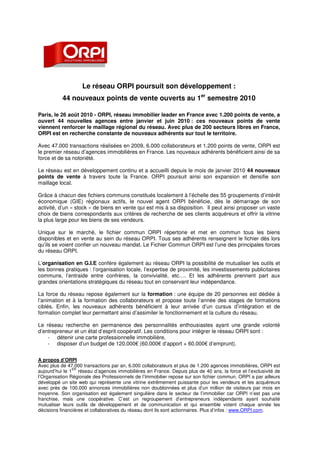 Le réseau ORPI poursuit son développement :
           44 nouveaux points de vente ouverts au 1er semestre 2010

Paris, le 26 août 2010 - ORPI, réseau immobilier leader en France avec 1.200 points de vente, a
ouvert 44 nouvelles agences entre janvier et juin 2010 : ces nouveaux points de vente
viennent renforcer le maillage régional du réseau. Avec plus de 200 secteurs libres en France,
ORPI est en recherche constante de nouveaux adhérents sur tout le territoire.

Avec 47.000 transactions réalisées en 2009, 6.000 collaborateurs et 1.200 points de vente, ORPI est
le premier réseau d’agences immobilières en France. Les nouveaux adhérents bénéficient ainsi de sa
force et de sa notoriété.

Le réseau est en développement continu et a accueilli depuis le mois de janvier 2010 44 nouveaux
points de vente à travers toute la France. ORPI poursuit ainsi son expansion et densifie son
maillage local.

Grâce à chacun des fichiers communs constitués localement à l’échelle des 55 groupements d’intérêt
économique (GIE) régionaux actifs, le nouvel agent ORPI bénéficie, dès le démarrage de son
activité, d’un « stock » de biens en vente qui est mis à sa disposition. Il peut ainsi proposer un vaste
choix de biens correspondants aux critères de recherche de ses clients acquéreurs et offrir la vitrine
la plus large pour les biens de ses vendeurs.

Unique sur le marché, le fichier commun ORPI répertorie et met en commun tous les biens
disponibles et en vente au sein du réseau ORPI. Tous ses adhérents renseignent le fichier dès lors
qu’ils se voient confier un nouveau mandat. Le Fichier Commun ORPI est l’une des principales forces
du réseau ORPI.

L’organisation en G.I.E confère également au réseau ORPI la possibilité de mutualiser les outils et
les bonnes pratiques : l’organisation locale, l’expertise de proximité, les investissements publicitaires
communs, l’entraide entre confrères, la convivialité, etc…. Et les adhérents prennent part aux
grandes orientations stratégiques du réseau tout en conservant leur indépendance.

La force du réseau repose également sur la formation : une équipe de 20 personnes est dédiée à
l’animation et à la formation des collaborateurs et propose toute l’année des stages de formations
ciblés. Enfin, les nouveaux adhérents bénéficient à leur arrivée d’un cursus d’intégration et de
formation complet leur permettant ainsi d’assimiler le fonctionnement et la culture du réseau.

Le réseau recherche en permanence des personnalités enthousiastes ayant une grande volonté
d’entrepreneur et un état d’esprit coopératif. Les conditions pour intégrer le réseau ORPI sont :
    - détenir une carte professionnelle immobilière,
    - disposer d’un budget de 120.000€ (60.000€ d’apport + 60.000€ d’emprunt).


A propos d’ORPI
Avec plus de 47.000 transactions par an, 6.000 collaborateurs et plus de 1.200 agences immobilières, ORPI est
                ER
aujourd’hui le 1 réseau d’agences immobilières en France. Depuis plus de 40 ans, la force et l’exclusivité de
l’Organisation Régionale des Professionnels de l’Immobilier repose sur son fichier commun. ORPI a par ailleurs
développé un site web qui représente une vitrine extrêmement puissante pour les vendeurs et les acquéreurs
avec près de 100.000 annonces immobilières non doublonnées et plus d’un million de visiteurs par mois en
moyenne. Son organisation est également singulière dans le secteur de l’immobilier car ORPI n’est pas une
franchise, mais une coopérative. C’est un regroupement d’entrepreneurs indépendants ayant souhaité
mutualiser leurs outils de développement et de communication et qui ensemble votent chaque année les
décisions financières et collaboratives du réseau dont ils sont actionnaires. Plus d’infos : www.ORPI.com.
 