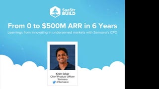 From 0 to $500M ARR in 6 Years
Learnings from innovating in underserved markets with Samsara’s CPO
Kiren Sekar
Chief Product Officer
Samsara
@Samsara
Do not place text, or graphics
in any of the red space
Your faces will be
here
Logo Overlays will
be here
DO NOT DELETE
SaaStr Team will delete these
guides in review.
 