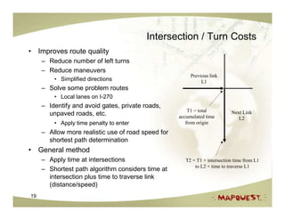 Intersection / Turn Costs
• Improves route quality
     – Reduce number of left turns
     – Reduce maneuvers
                                                         Previous link
         • Simplified directions                              L1
     – Solve some problem routes
         • Local lanes on I-270
     – Identify and avoid gates, private roads,
                                                        T1 = total          Next Link
       unpaved roads, etc.                          accumulated time           L2
         • Apply time penalty to enter                 from origin
     – Allow more realistic use of road speed for
       shortest path determination
• General method
     – Apply time at intersections                     T2 = T1 + intersection time from L1
                                                           to L2 + time to traverse L1
     – Shortest path algorithm considers time at
       intersection plus time to traverse link
       (distance/speed)
19
 
