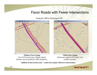 Favor Roads with Fewer Intersections
                                 Frederick, MD to Washington DC




                Without Turn Costing                                  With Turn Costing
       Uses I-270 Local Lanes. Slightly shorter               Route uses regular I-270 Lanes. Less
     distance, but not preferred. Adds complexity.                    complex narrative.
           Addition of intersection costs – routes favor paths with fewer intersections.

21
 