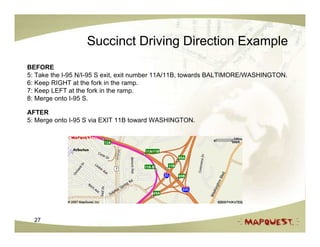 Succinct Driving Direction Example
BEFORE
5: Take the I-95 N/I-95 S exit, exit number 11A/11B, towards BALTIMORE/WASHINGTON.
6: Keep RIGHT at the fork in the ramp.
7: Keep LEFT at the fork in the ramp.
8: Merge onto I-95 S.

AFTER
5: Merge onto I-95 S via EXIT 11B toward WASHINGTON.




  27
 