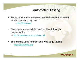 Automated Testing

• Route quality tests executed in the Fitnesse framework
     – Web interface on top of Fit
         • http://fitnesse.org/


• Fitnesse tests scheduled and archived through
  CruiseControl
     – http://cruisecontrol.sourceforge.net/


• Selenium is used for front-end web page testing
     – http://seleniumhq.org/



33
 