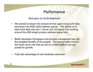 Performance
                  Motivation for 64 Bit MapWare

 • We wanted to lessen the amount of time spent trying to fit data
   structures into 4GB (32bit address space). This allows us to
   load more data sets into 1 server and not spend time working
   around the 4GB single process address space limit.

 • Better developer throughput and process management are the
   first tangible benefits of this project. The real benefits come in
   the future since now that we are on a 64bit platform we are
   poised for growth.

 • Fully take advantage of new hardware advances



35
 
