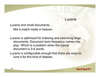 Lucene
Lucene and small documents…
  Not a match made in heaven.

Lucene is optimized for indexing and searching large
  documents. Document term frequency comes into
  play. Which is a problem when the typical
  document is 3-4 words.
Lucene is configurable enough that there are ways to
  tune it for this kind of dataset.


43
 