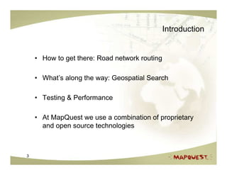 Introduction


    • How to get there: Road network routing

    • What’s along the way: Geospatial Search

    • Testing & Performance

    • At MapQuest we use a combination of proprietary
      and open source technologies



3
 