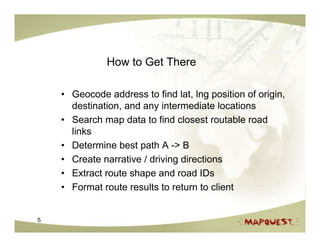 How to Get There

    • Geocode address to find lat, lng position of origin,
      destination, and any intermediate locations
    • Search map data to find closest routable road
      links
    • Determine best path A -> B
    • Create narrative / driving directions
    • Extract route shape and road IDs
    • Format route results to return to client


5
 