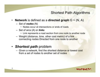 Shortest Path Algorithms

• Network is defined as a directed graph G = (N, A)
    – Set of nodes (N)
        • Nodes occur at intersections or ends of roads
    – Set of arcs (A) or links
        • Link represents a road section from one node to another node
    – Weight (distance, time, other cost metric) of a link
      connecting nodes Directed from one node to another


• Shortest path problem
    – Given a network, find the shortest distance or lowest cost
      from a set of nodes to another set of nodes




7
 