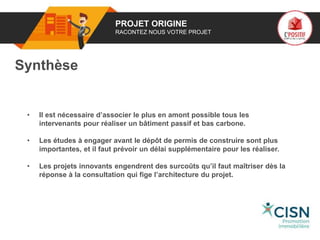 01 PROJET ORIGINE
RACONTEZ NOUS VOTRE PROJET
Synthèse
• Il est nécessaire d’associer le plus en amont possible tous les
intervenants pour réaliser un bâtiment passif et bas carbone.
• Les études à engager avant le dépôt de permis de construire sont plus
importantes, et il faut prévoir un délai supplémentaire pour les réaliser.
• Les projets innovants engendrent des surcoûts qu’il faut maîtriser dès la
réponse à la consultation qui fige l’architecture du projet.
Logo
porteur
de projet
 