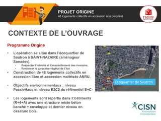 01 PROJET ORIGINE
48 logements collectifs en accession à la propriété
Programme Origine
• L’opération se situe dans l’écoquartier de
Sautron à SAINT-NAZAIRE (aménageur
Sonadev).
• Respecter l’intimité et l’ensoleillement des riverains.
• Renforcer le caractère végétal de l’îlot
• Construction de 48 logements collectifs en
accession libre et accession maitrisée ANRU.
• Objectifs environnementaux : niveau
PassivHaus et niveau E2C2 du référentiel E+C-
• Les logements sont répartis dans 2 bâtiments
(R+4+A) avec une structure mixte béton
banché + enveloppe et dernier niveau en
ossature bois.
CONTEXTE DE L’OUVRAGE
go
porteur
de projet
Ecoquartier de Sautron
 