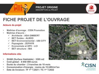 01 PROJET ORIGINE
DESCRIPTION du PROJET
Acteurs du projet
• Maîtrise d'ouvrage : CISN Promotion
• Maitrise d'œuvre :
 Architecte : ASA GIMBERT
 BET fluides : ALBDO
 BET Environnemental : UBI CITY
 Paysagiste : ZEPHYR
 Economiste et OPC : LCI
 BET structure : IBA
Informations clés
• SHAB (Surface Habitable) : 3395 m2
• Coût global : 8 850 000 euros
• Durée du chantier : 2 tranches de 18 mois
• Consommation d’énergie : moins de 15 kWh/m²/an
• Date de livraison: TF 1er T.2021 / TC 1er T.2022
FICHE PROJET DE L’OUVRAGE
Logo
poer
de projet
 
