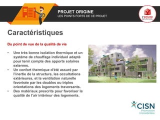 01 PROJET ORIGINE
LES POINTS FORTS DE CE PROJET
Caractéristiques
Du point de vue de la qualité de vie
• Une très bonne isolation thermique et un
système de chauffage individuel adapté
pour tenir compte des apports solaires
externes.
• Un confort thermique d’été assuré par
l’inertie de la structure, les occultations
extérieures, et la ventilation naturelle
favorisée par les doubles ou triples
orientations des logements traversants.
• Des matériaux prescrits pour favoriser la
qualité de l’air intérieur des logements.
Logo
porteur
de projet
 