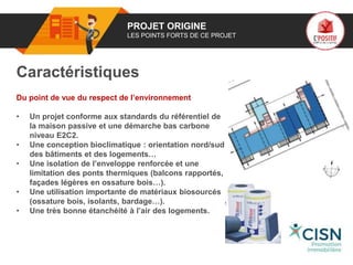 01 PROJET ORIGINE
LES POINTS FORTS DE CE PROJET
Caractéristiques
Du point de vue du respect de l’environnement
• Un projet conforme aux standards du référentiel de
la maison passive et une démarche bas carbone
niveau E2C2.
• Une conception bioclimatique : orientation nord/sud
des bâtiments et des logements…
• Une isolation de l’enveloppe renforcée et une
limitation des ponts thermiques (balcons rapportés,
façades légères en ossature bois…).
• Une utilisation importante de matériaux biosourcés
(ossature bois, isolants, bardage…).
• Une très bonne étanchéité à l’air des logements.
Logo
porteur
de projet
 