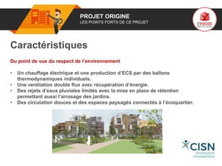 01 PROJET ORIGINE
LES POINTS FORTS DE CE PROJET
Caractéristiques
Du point de vue du respect de l’environnement
• Un chauffage électrique et une production d’ECS par des ballons
thermodynamiques individuels.
• Une ventilation double flux avec récupération d’énergie.
• Des rejets d’eaux pluviales limités avec la mise en place de rétention
permettant aussi l’arrosage des jardins.
• Des circulation douces et des espaces paysagés connectés à l’écoquartier.
Logo
porteur
de projet
 