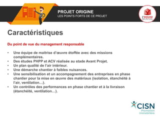 01 PROJET ORIGINE
LES POINTS FORTS DE CE PROJET
Caractéristiques
Du point de vue du management responsable
• Une équipe de maitrise d’œuvre étoffée avec des missions
complémentaires.
• Des études PHPP et ACV réalisée au stade Avant Projet.
• Un plan qualité de l’air intérieur.
• Une démarche chantier à faibles nuisances.
• Une sensibilisation et un accompagnement des entreprises en phase
chantier pour la mise en œuvre des matériaux (isolation, étanchéité à
l’air, ventilation…).
• Un contrôles des performances en phase chantier et à la livraison
(étanchéité, ventilation…).
Logo
porteur
de projet
 