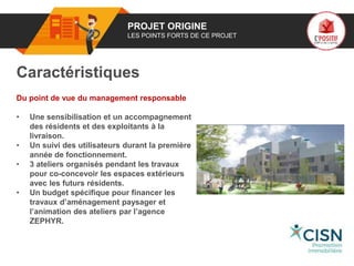 01 PROJET ORIGINE
LES POINTS FORTS DE CE PROJET
Caractéristiques
Du point de vue du management responsable
• Une sensibilisation et un accompagnement
des résidents et des exploitants à la
livraison.
• Un suivi des utilisateurs durant la première
année de fonctionnement.
• 3 ateliers organisés pendant les travaux
pour co-concevoir les espaces extérieurs
avec les futurs résidents.
• Un budget spécifique pour financer les
travaux d’aménagement paysager et
l’animation des ateliers par l’agence
ZEPHYR.
Logo
porteur
de projet
 