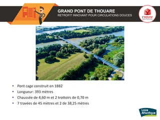 GRAND PONT DE THOUARE
RETROFIT INNOVANT POUR CIRCULATIONS DOUCES
• Pont cage construit en 1882
• Longueur: 393 mètres
• Chaussée de 4,60 m et 2 trottoirs de 0,70 m
• 7 travées de 45 mètres et 2 de 38,25 mètres
 