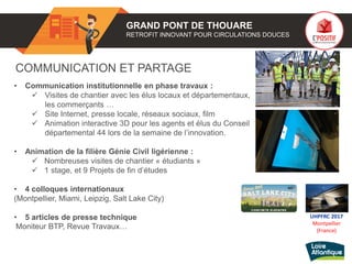 GRAND PONT DE THOUARE
RETROFIT INNOVANT POUR CIRCULATIONS DOUCES
COMMUNICATION ET PARTAGE
• Communication institutionnelle en phase travaux :
 Visites de chantier avec les élus locaux et départementaux,
les commerçants …
 Site Internet, presse locale, réseaux sociaux, film
 Animation interactive 3D pour les agents et élus du Conseil
départemental 44 lors de la semaine de l’innovation.
• Animation de la filière Génie Civil ligérienne :
 Nombreuses visites de chantier « étudiants »
 1 stage, et 9 Projets de fin d’études
• 4 colloques internationaux
(Montpellier, Miami, Leipzig, Salt Lake City)
• 5 articles de presse technique
Moniteur BTP, Revue Travaux…
UHPFRC 2017
Montpellier
(France)
 