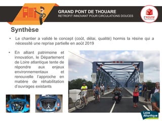 Synthèse
• Le chantier a validé le concept (coût, délai, qualité) hormis la résine qui a
nécessité une reprise partielle en août 2019
GRAND PONT DE THOUARE
RETROFIT INNOVANT POUR CIRCULATIONS DOUCES
• En alliant patrimoine et
innovation, le Département
de Loire atlantique tente de
répondre aux enjeux
environnementaux et
renouvelle l’approche en
matière de réhabilitation
d’ouvrages existants
 