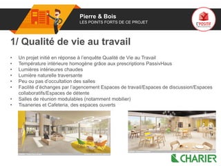 01 Pierre & Bois
LES POINTS FORTS DE CE PROJET
1/ Qualité de vie au travail
• Un projet initié en réponse à l’enquête Qualité de Vie au Travail
• Température intérieure homogène grâce aux prescriptions PassivHaus
• Lumières intérieures chaudes
• Lumière naturelle traversante
• Peu ou pas d’occultation des salles
• Facilité d’échanges par l’agencement Espaces de travail/Espaces de discussion/Espaces
collaboratifs/Espaces de détente
• Salles de réunion modulables (notamment mobilier)
• Tisaneries et Cafeteria, des espaces ouverts
 
