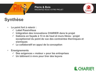 01 Pierre & Bois
RACONTEZ NOUS VOTRE PROJET
Synthèse
• Le point fort à retenir :
 Label PassivHaus
 Intégration des innovations CHARIER dans le projet
 Gabions en façade à 13 m de haut et murs libres : projet
exceptionnel du point de vue des contraintes thermiques et
sismiques
 Le collaboratif en appui de la conception
• Enseignements
 Des exigences « moteur » pour les entreprises
 Un bâtiment à vivre pour tirer des leçons
 