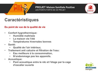 01 PROJET Maison familiale Positive
LES POINTS FORTS DE CE PROJET
Caractéristiques
Du point de vue de la qualité de vie
• Confort hygrothermique:
• Humidité maîtrisée
• La maison vie l’été
• Températures hivernales bonnes
• Santé:
• Qualité de l’air intérieur,
• Traitement anti calcaire et filtration de l’eau:
• Eau meilleure à la consommation,
• N’endommage pas les appareils.
• Acoustique:
• Pont acoustique entre le rdc et l’étage par la cage
d’escalier ouverte
 