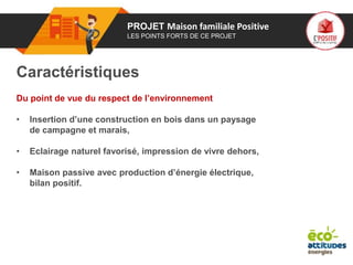 01 PROJET Maison familiale Positive
LES POINTS FORTS DE CE PROJET
Caractéristiques
Du point de vue du respect de l’environnement
• Insertion d’une construction en bois dans un paysage
de campagne et marais,
• Eclairage naturel favorisé, impression de vivre dehors,
• Maison passive avec production d’énergie électrique,
bilan positif.
 