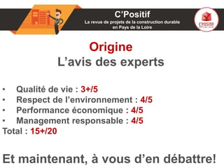 01
Origine
L’avis des experts
• Qualité de vie : 3+/5
• Respect de l’environnement : 4/5
• Performance économique : 4/5
• Management responsable : 4/5
Total : 15+/20
Et maintenant, à vous d’en débattre!
C’Positif
La revue de projets de la construction durable
en Pays de la Loire
 