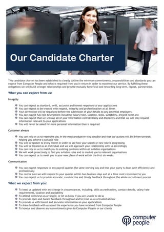 Our Candidate Charter
This candidate charter has been established to clearly outline the minimum commitments, responsibilities and standards you can
expect from Computer People and what is required from you in return in order to maximise our service. By fulfilling these
obligations we will build stronger relationships and provide mutually beneficial and rewarding long term, repeat, partnerships.
What you can expect from us:
Integrity
You can expect as standard, swift, accurate and honest responses to your applications
You can expect to be treated with respect, integrity and professionalism at all times
Your permission will be requested before the submission of your details to any potential employers
You can expect full role descriptions including: salary/rate, location, skills, suitability, project needs etc
You can expect that we will use all of your information confidentially and discreetly and that we will only request
information relevant to your applications
You will never be asked for more personal information than is required
Customer Always
You can rely on us to represent you in the most productive way possible and that our actions will be driven towards
helping you achieve a suitable role
You will be spoken to every month in order to see how your search or new role is progressing
You will be treated as an individual and we will approach your relationship with us accordingly
You can rely on us to match you to existing positions within all suitable organisations
We will work proactively to find you suitable roles and to market you to relevant organisations
You can expect us to meet you in your new place of work within the first six weeks
Communication
You can expect responses to any payroll queries the same working day and that your query is dealt with efficiently and
professionally
You can be sure we will respond to your queries within two business days and at a time most convenient to you
You can expect us to provide accurate, constructive and timely feedback throughout the whole recruitment process
What we expect from you:
To keep us updated with any change in circumstances, including, skills accreditations, contact details, salary/rate
requirements, location and availability
To attend interviews as arranged, or let us know if you are unable to do so
To provide open and honest feedback throughout and to treat us as a trusted advisor
To provide us with honest and accurate information on your applications
To share feedback with us about the experience you have received from Computer People
To honour and observe any commitments given to Computer People or our clients
Customer always
 