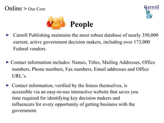 Online  >  Our Core Carroll Publishing maintains the most robust database of nearly 350,000  current, active government decision makers, including over  173,000  Federal vendors. Contact information includes: Names, Titles, Mailing Addresses, Office  numbers, Phone numbers, Fax numbers, Email addresses and Office  URL’s. Contact information, verified by the listees themselves, is  accessible via an easy-to-use interactive website that saves you  time required for identifying key decision makers and  influencers for every opportunity of getting business with the  government. People 