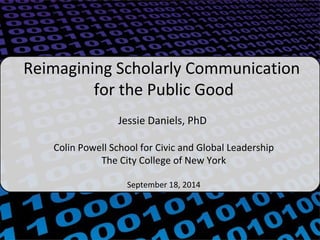 Reimagining Scholarly Communication 
for the Public Good 
Jessie Daniels, PhD 
Colin Powell School for Civic and Global Leadership 
The City College of New York 
September 18, 2014 
 