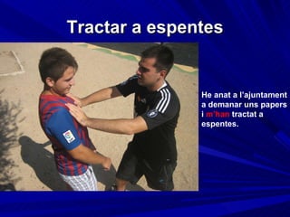 Tractar a espentes He anat a l’ajuntament a demanar uns papers i  m’han  tractat a espentes. 