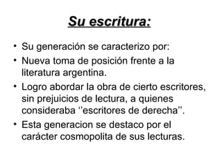 Su escritura:
• Su generación se caracterizo por:
• Nueva toma de posición frente a la
  literatura argentina.
• Logro abordar la obra de cierto escritores,
  sin prejuicios de lectura, a quienes
  consideraba ‘’escritores de derecha’’.
• Esta generacion se destaco por el
  carácter cosmopolita de sus lecturas.
 