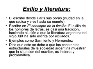 Exilio y literatura:
• El escribe desde Paris sus obras (ciudad en la
  que radica y vive hasta su muerte)
• Escribe en El concepto de la ficción: El exilio de
  los hombres de letras, es casi una tradicion,
  haciendo alusión a que la literatura argentina del
  siglo XIX ha sido escrita por exiliados.
• Ejemplos como Sarmiento y Hernández
• Dice que esto se debe a que las constantes
  estructurales de la sociedad argentina muestran
  que la situacion del escritor, es incierta y
  problemática.
 