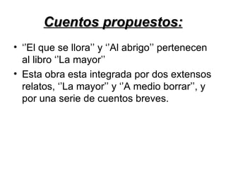 Cuentos propuestos:
• ‘’El que se llora’’ y ‘’Al abrigo’’ pertenecen
  al libro ‘’La mayor’’
• Esta obra esta integrada por dos extensos
  relatos, ‘’La mayor’’ y ‘’A medio borrar’’, y
  por una serie de cuentos breves.
 